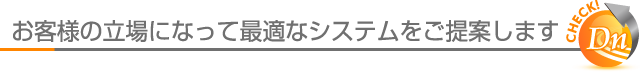 お客様の立場になって最適なシステムをご提案します